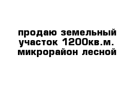 продаю земельный участок 1200кв.м. микрорайон лесной